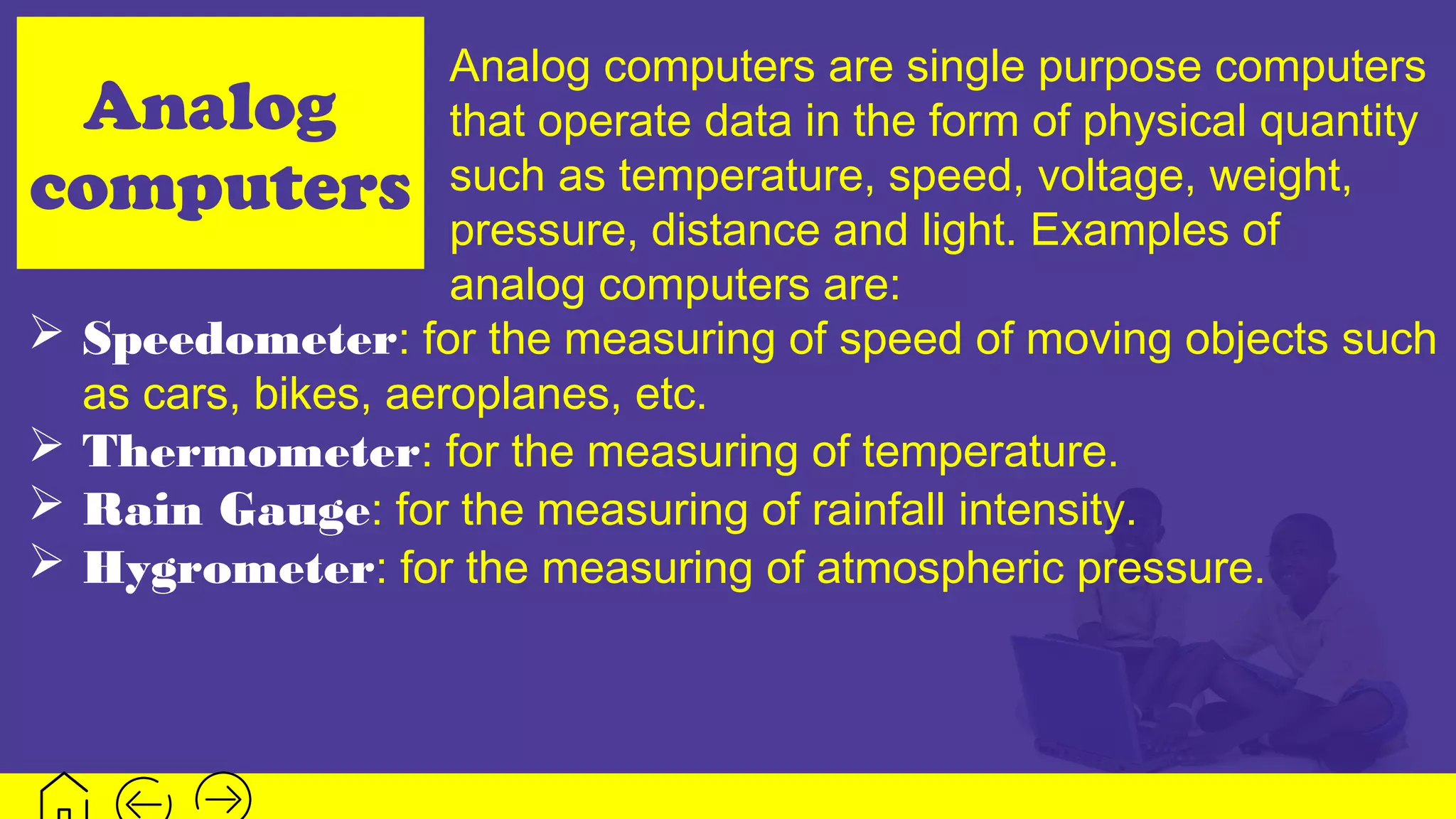 Analog
computers
Analog computers are single purpose computers
that operate data in the form of physical quantity
such as temperature, speed, voltage, weight,
pressure, distance and light. Examples of
analog computers are:
 Speedometer: for the measuring of speed of moving objects such
as cars, bikes, aeroplanes, etc.
 Thermometer: for the measuring of temperature.
 Rain Gauge: for the measuring of rainfall intensity.
 Hygrometer: for the measuring of atmospheric pressure.
 