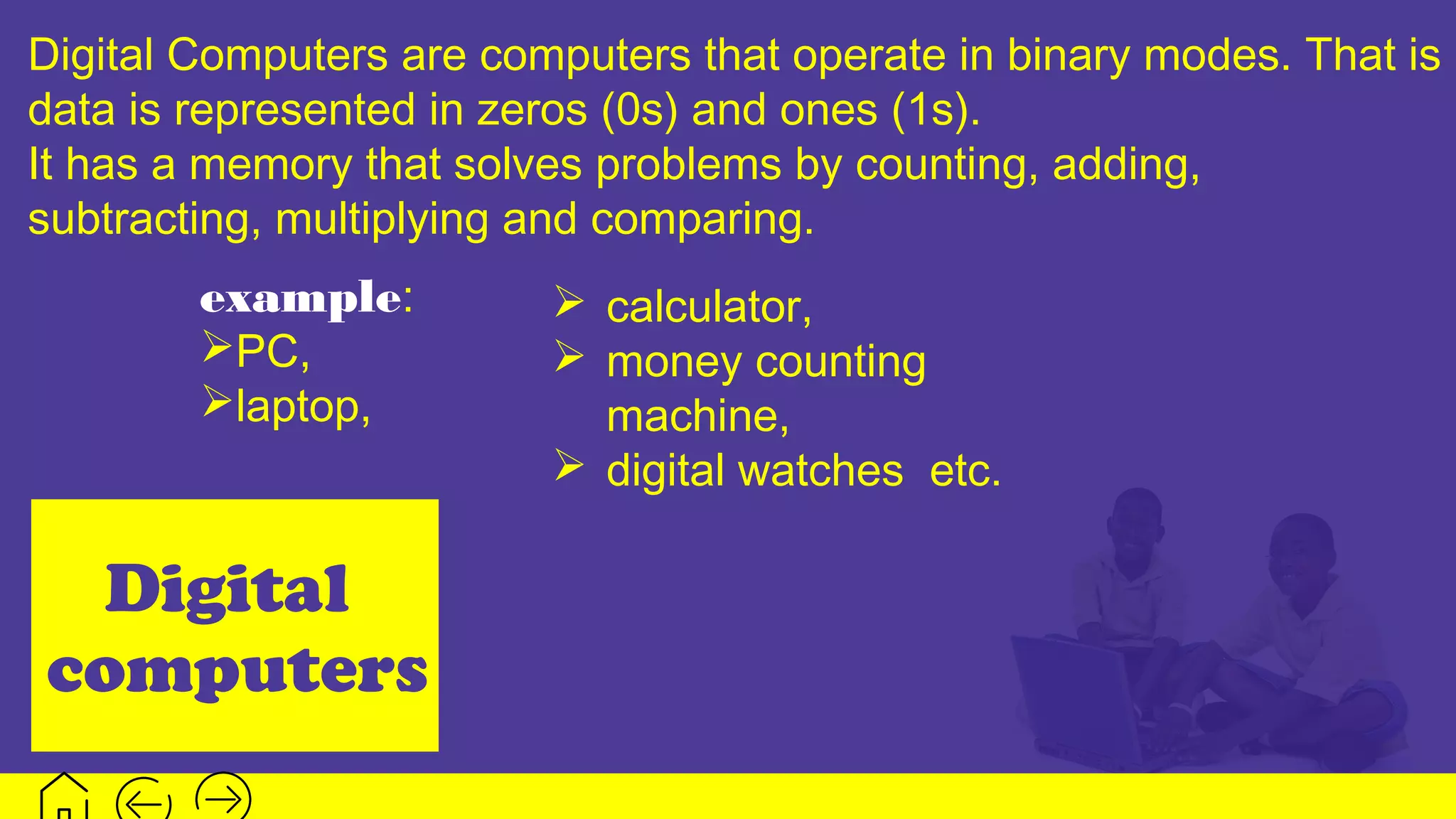 Digital
computers
Digital Computers are computers that operate in binary modes. That is
data is represented in zeros (0s) and ones (1s).
It has a memory that solves problems by counting, adding,
subtracting, multiplying and comparing.
example:
PC,
laptop,
 calculator,
 money counting
machine,
 digital watches etc.
 