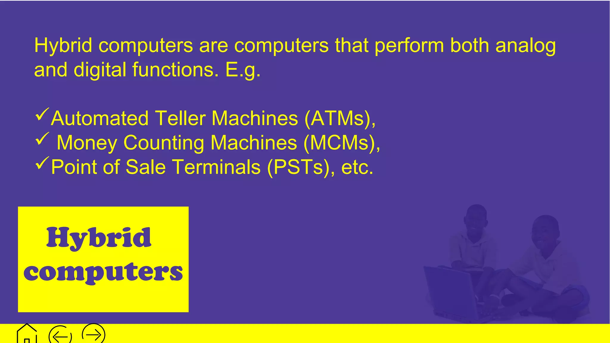 Hybrid
computers
Hybrid computers are computers that perform both analog
and digital functions. E.g.
Automated Teller Machines (ATMs),
 Money Counting Machines (MCMs),
Point of Sale Terminals (PSTs), etc.
 