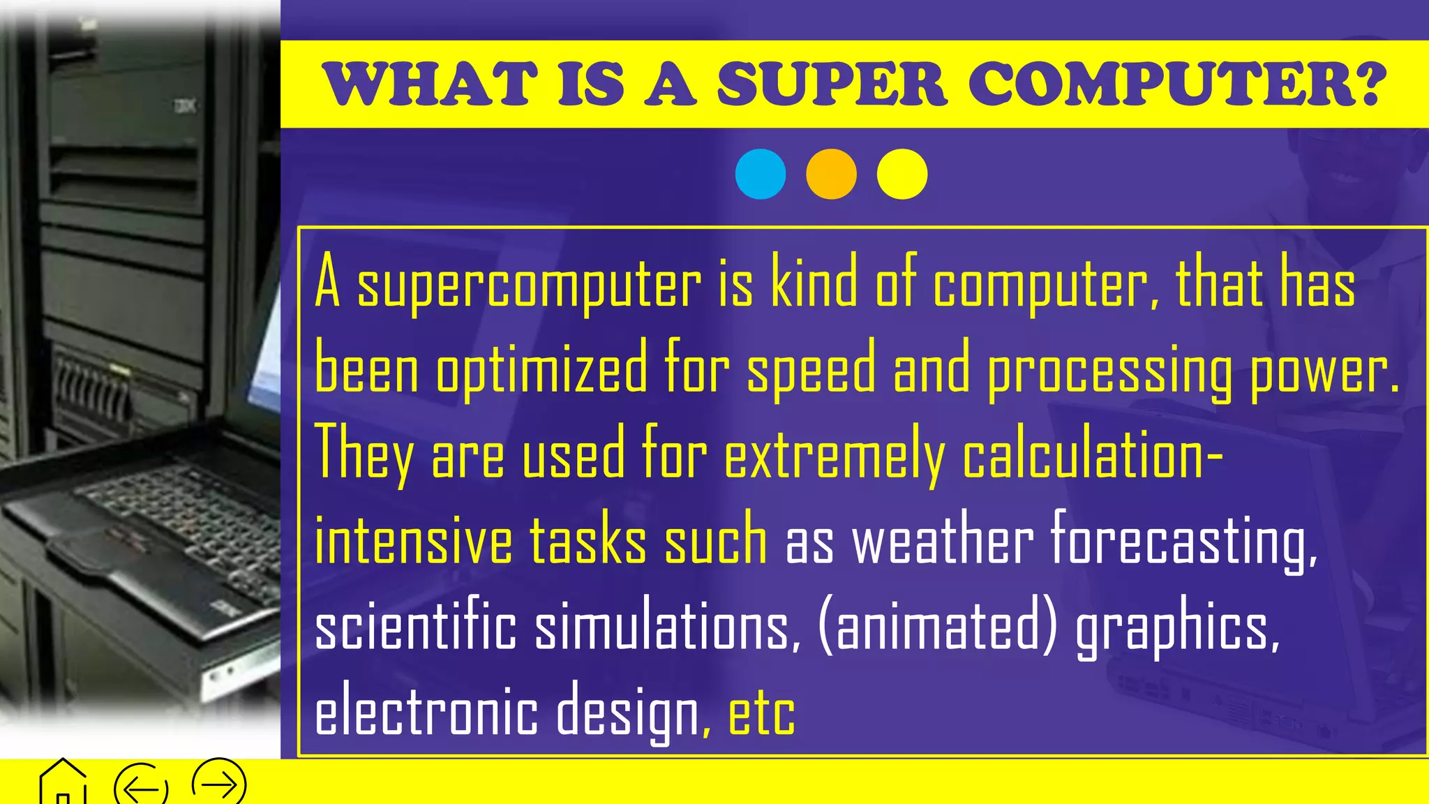 WHAT IS A SUPER COMPUTER?
A supercomputer is kind of computer, that has
been optimized for speed and processing power.
They are used for extremely calculation-
intensive tasks such as weather forecasting,
scientific simulations, (animated) graphics,
electronic design, etc
 