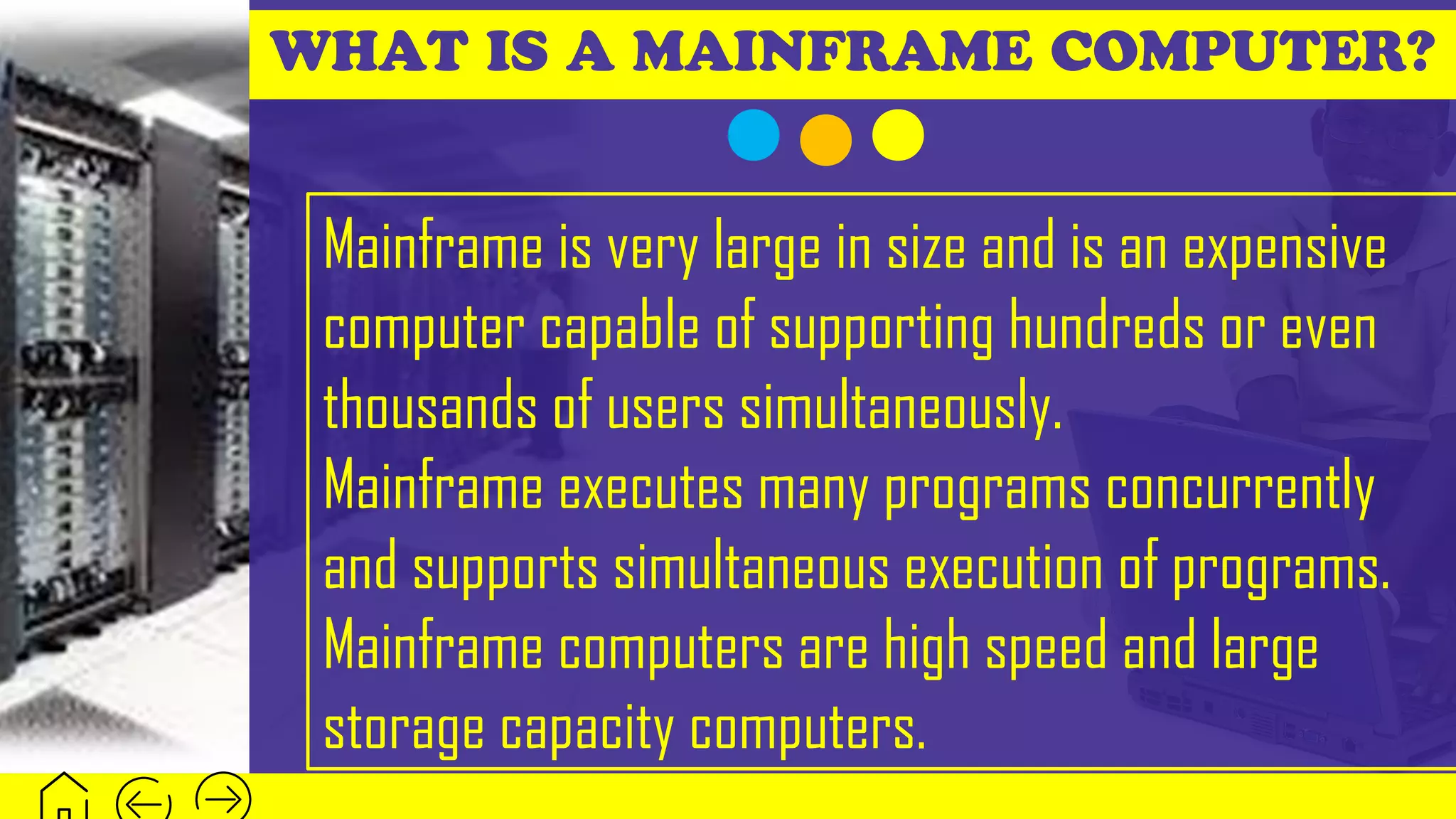 WHAT IS A MAINFRAME COMPUTER?
Mainframe is very large in size and is an expensive
computer capable of supporting hundreds or even
thousands of users simultaneously.
Mainframe executes many programs concurrently
and supports simultaneous execution of programs.
Mainframe computers are high speed and large
storage capacity computers.
 