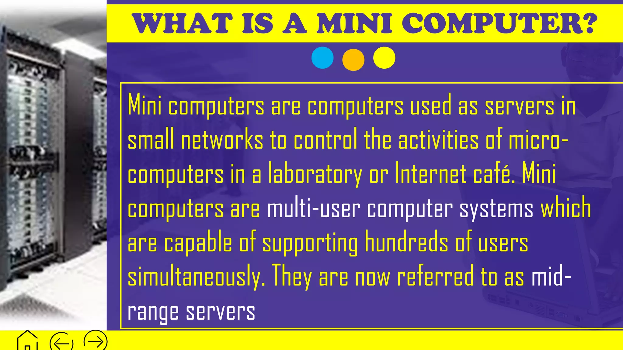 WHAT IS A MINI COMPUTER?
Mini computers are computers used as servers in
small networks to control the activities of micro-
computers in a laboratory or Internet café. Mini
computers are multi-user computer systems which
are capable of supporting hundreds of users
simultaneously. They are now referred to as mid-
range servers
 