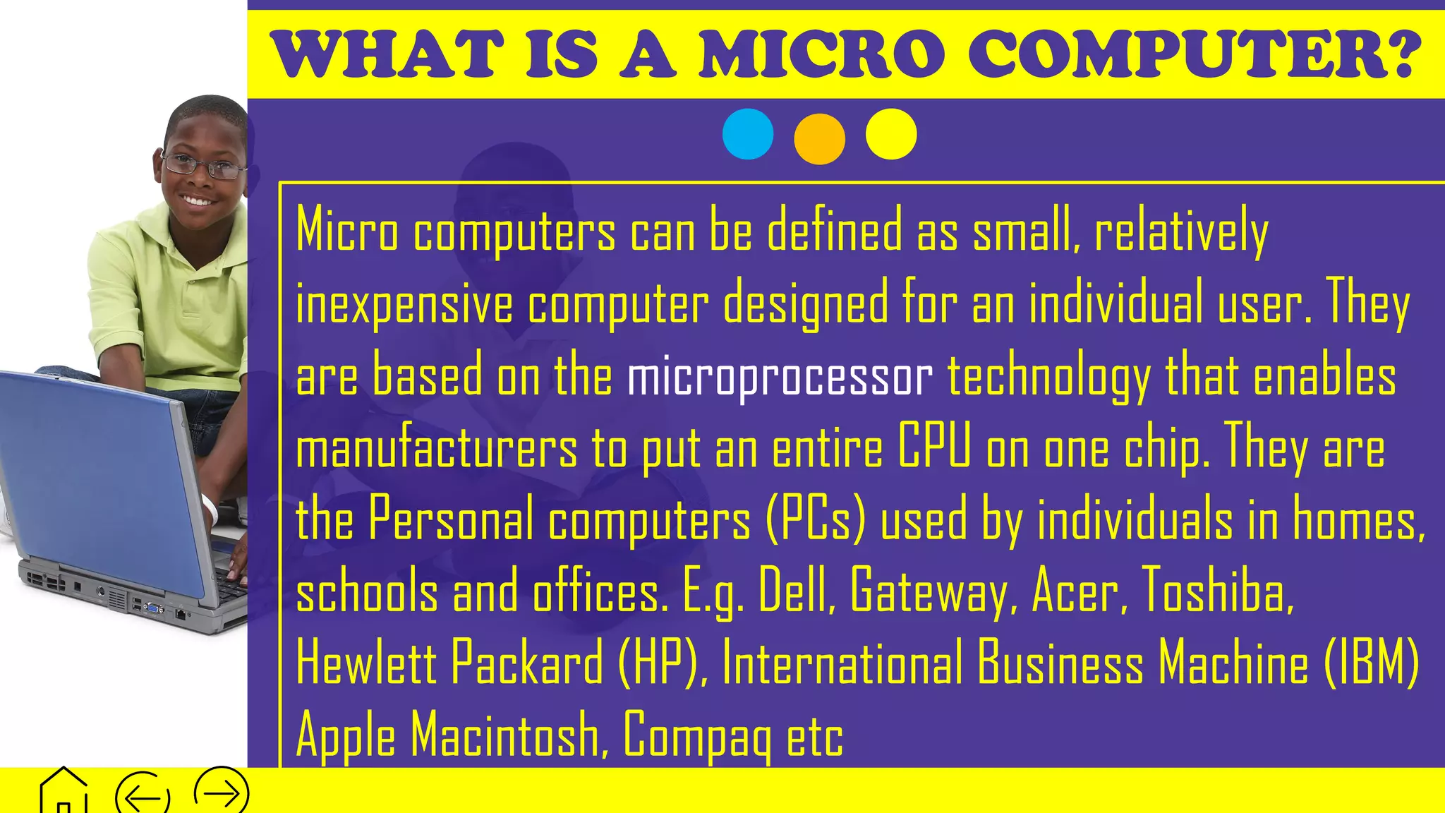 WHAT IS A MICRO COMPUTER?
Micro computers can be defined as small, relatively
inexpensive computer designed for an individual user. They
are based on the microprocessor technology that enables
manufacturers to put an entire CPU on one chip. They are
the Personal computers (PCs) used by individuals in homes,
schools and offices. E.g. Dell, Gateway, Acer, Toshiba,
Hewlett Packard (HP), International Business Machine (IBM)
Apple Macintosh, Compaq etc
 