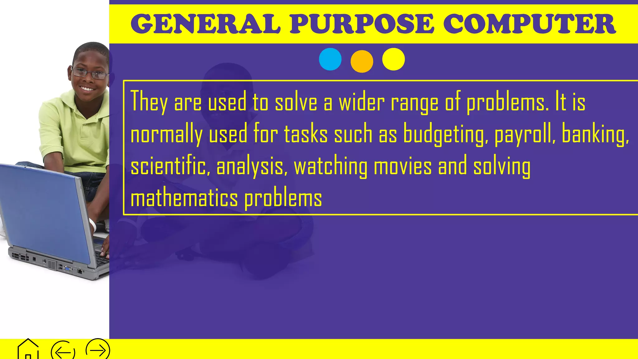 GENERAL PURPOSE COMPUTER
They are used to solve a wider range of problems. It is
normally used for tasks such as budgeting, payroll, banking,
scientific, analysis, watching movies and solving
mathematics problems
 