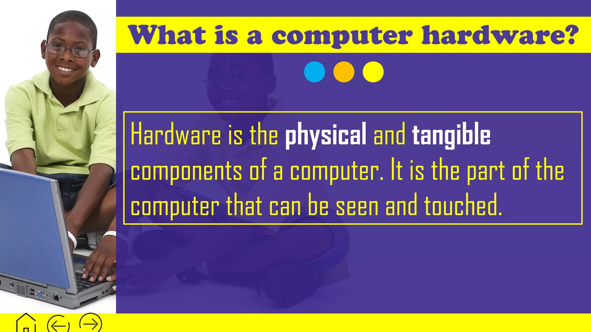 What is a computer hardware?
Hardware is the physical and tangible
components of a computer. It is the part of the
computer that can be seen and touched.
 