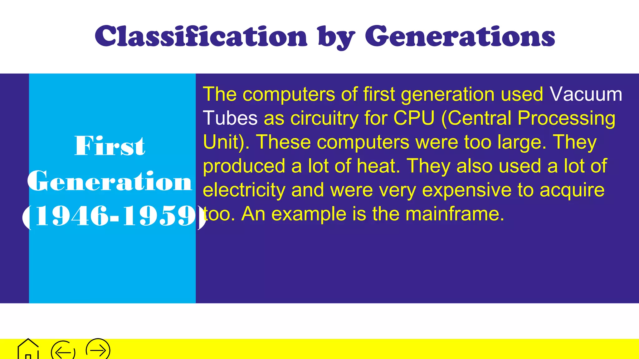 Classification by Generations
First
Generation
(1946-1959)
The computers of first generation used Vacuum
Tubes as circuitry for CPU (Central Processing
Unit). These computers were too large. They
produced a lot of heat. They also used a lot of
electricity and were very expensive to acquire
too. An example is the mainframe.
 