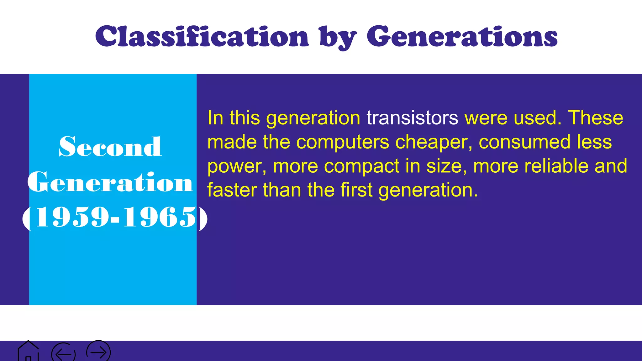 Classification by Generations
Second
Generation
(1959-1965)
In this generation transistors were used. These
made the computers cheaper, consumed less
power, more compact in size, more reliable and
faster than the first generation.
 