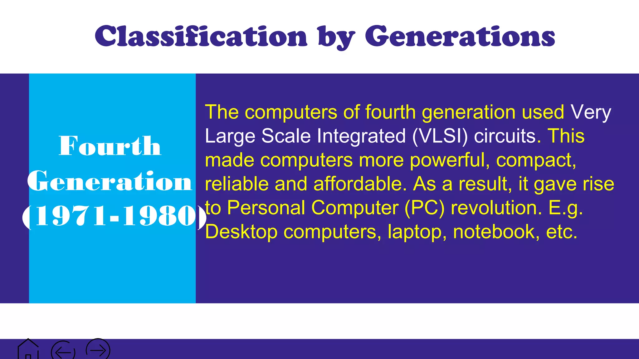 Classification by Generations
Fourth
Generation
(1971-1980)
The computers of fourth generation used Very
Large Scale Integrated (VLSI) circuits. This
made computers more powerful, compact,
reliable and affordable. As a result, it gave rise
to Personal Computer (PC) revolution. E.g.
Desktop computers, laptop, notebook, etc.
 