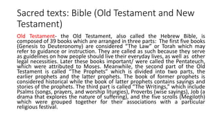 Sacred texts: Bible (Old Testament and New
Testament)
Old Testament- the Old Testament, also called the Hebrew Bible, is
composed of 39 books which are arranged in three parts: The first five books
(Genesis to Deuteronomy) are considered “The Law” or Torah which may
refer to guidance or instruction. They are called as such because they serve
as guidelines on how people should live their everyday lives, as well as other
legal necessities. Later these books important/ were called the Pentateuch,
which were attributed to Moses. Meanwhile, the second part of the Old
Testament is called “The Prophets” which is divided into two parts, the
earlier prophets and the latter prophets. The book of former prophets is
considered historical while the book of latter prophets contains sayings and
stories of the prophets. The third part is called “The Writings,” which include
Psalms (songs, prayers, and worship liturgies), Proverbs (wise sayings), Job (a
drama that explores the nature of suffering), and the five scrolls (Megiloth)
which were grouped together for their associations with a particular
religious festival.
 