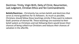 Doctrines: Trinity, Virgin Birth, Deity of Christ, Resurrection,
Last Judgment, Christian Ethics and Ten Commandments
Beliefs/Doctrines - Christianity has certain beliefs and doctrines that
serve as moral guidelines for its followers. As much as possible,
Christians should follow these teachings strictly if they want to redeem
God’s promise of eternal life. These teachings are essential to their
belief system as Christians and not following them would lessen their
chances of being called true Christians and reduces their chances of
salvation in the afterlife.
 