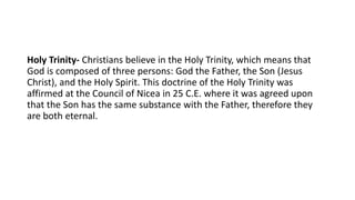 Holy Trinity- Christians believe in the Holy Trinity, which means that
God is composed of three persons: God the Father, the Son (Jesus
Christ), and the Holy Spirit. This doctrine of the Holy Trinity was
affirmed at the Council of Nicea in 25 C.E. where it was agreed upon
that the Son has the same substance with the Father, therefore they
are both eternal.
 