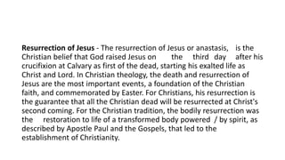 Resurrection of Jesus - The resurrection of Jesus or anastasis, is the
Christian belief that God raised Jesus on the third day after his
crucifixion at Calvary as first of the dead, starting his exalted life as
Christ and Lord. In Christian theology, the death and resurrection of
Jesus are the most important events, a foundation of the Christian
faith, and commemorated by Easter. For Christians, his resurrection is
the guarantee that all the Christian dead will be resurrected at Christ's
second coming. For the Christian tradition, the bodily resurrection was
the restoration to life of a transformed body powered / by spirit, as
described by Apostle Paul and the Gospels, that led to the
establishment of Christianity.
 
