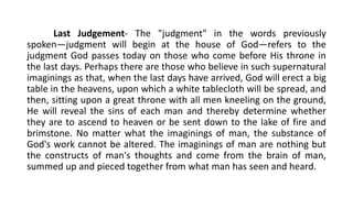 Last Judgement- The "judgment" in the words previously
spoken—judgment will begin at the house of God—refers to the
judgment God passes today on those who come before His throne in
the last days. Perhaps there are those who believe in such supernatural
imaginings as that, when the last days have arrived, God will erect a big
table in the heavens, upon which a white tablecloth will be spread, and
then, sitting upon a great throne with all men kneeling on the ground,
He will reveal the sins of each man and thereby determine whether
they are to ascend to heaven or be sent down to the lake of fire and
brimstone. No matter what the imaginings of man, the substance of
God's work cannot be altered. The imaginings of man are nothing but
the constructs of man's thoughts and come from the brain of man,
summed up and pieced together from what man has seen and heard.
 