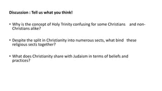 Discussion : Tell us what you think!
• Why is the concept of Holy Trinity confusing for some Christians and non-
Christians alike?
• Despite the split in Christianity into numerous sects, what bind these
religious sects together?
• What does Christianity share with Judaism in terms of beliefs and
practices?
 