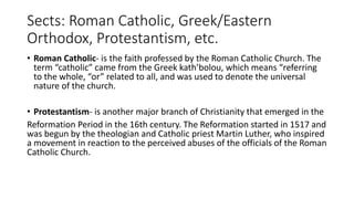 Sects: Roman Catholic, Greek/Eastern
Orthodox, Protestantism, etc.
• Roman Catholic- is the faith professed by the Roman Catholic Church. The
term “catholic” came from the Greek kath’bolou, which means “referring
to the whole, “or” related to all, and was used to denote the universal
nature of the church.
• Protestantism- is another major branch of Christianity that emerged in the
Reformation Period in the 16th century. The Reformation started in 1517 and
was begun by the theologian and Catholic priest Martin Luther, who inspired
a movement in reaction to the perceived abuses of the officials of the Roman
Catholic Church.
 