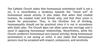 The Catholic Church states that homosexual orientation itself is not a
sin, it is nevertheless a tendency towards the "moral evil" of
homosexual sexual activity. It also states that when God created
humans, He created male and female only, and that their union is
meant for procreation. Thus, in the Christian line of thinking,
homosexuality should not be practiced since it is not in accordance
with God’s plan. The Church does not allow same-sex marriage and is
vocal in opposing homosexual relationships. Nevertheless, while the
Church condemns homosexual acts (sexual activity), being homosexual
(orientation) is not wrong or sinful. It also states that homosexual
persons must be accepted with respect, compassion, and sensitivity.
 