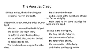 I believe in God, the Father almighty,
creator of heaven and earth.
I believe in Jesus Christ, his only Son, our
Lord,
who was conceived by the Holy Spirit
and born of the virgin Mary.
He suffered under Pontius Pilate,
was crucified, died, and was buried;
he descended to hell.
The third day he rose again from the
dead.
He ascended to heaven
and is seated at the right hand of God
the Father almighty.
From there he will come to judge the
living and the dead.
I believe in the Holy Spirit,
the holy catholic* church,
the communion of saints,
the forgiveness of sins,
the resurrection of the body,
and the life everlasting. Amen.
The Apostles Creed
 