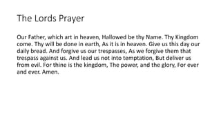 The Lords Prayer
Our Father, which art in heaven, Hallowed be thy Name. Thy Kingdom
come. Thy will be done in earth, As it is in heaven. Give us this day our
daily bread. And forgive us our trespasses, As we forgive them that
trespass against us. And lead us not into temptation, But deliver us
from evil. For thine is the kingdom, The power, and the glory, For ever
and ever. Amen.
 