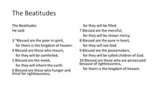 The Beatitudes
The Beatitudes
He said:
3 “Blessed are the poor in spirit,
for theirs is the kingdom of heaven.
4 Blessed are those who mourn,
for they will be comforted.
5 Blessed are the meek,
for they will inherit the earth.
6 Blessed are those who hunger and
thirst for righteousness,
for they will be filled.
7 Blessed are the merciful,
for they will be shown mercy.
8 Blessed are the pure in heart,
for they will see God.
9 Blessed are the peacemakers,
for they will be called children of God.
10 Blessed are those who are persecuted
because of righteousness,
for theirs is the kingdom of heaven.
 