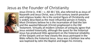Jesus as the Founder of Christianity
Jesus Christ (c. 4 BC – c. AD 30 / 33), also referred to as Jesus of
Nazareth and Jesus Christ, was a first-century Jewish preacher
and religious leader. He is the central figure of Christianity and
is widely described as the most influential person in history.
Most Christians believe he is the incarnation of God the Son
and the awaited Messiah (Christ) prophesied in the Old
Testament. Virtually all modern scholars of antiquity agree that
Jesus existed historically, although the quest for the historical
Jesus has produced little agreement on the historical reliability
of the Gospels and on how closely the Jesus portrayed in the
Bible reflects the historical Jesus. Jesus was a Galilean Jew who
was baptized by John the Baptist and began his ministry.
 