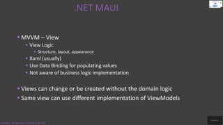 .NET MAUI
Code.Digest | .NET MAUI 2022 | Introduction to .NET MAUI
 MVVM – View
 View Logic
 Structure, layout, appearance
 Xaml (usually)
 Use Data Binding for populating values
 Not aware of business logic implementation
 Views can change or be created without the domain logic
 Same view can use different implementation of ViewModels
 
