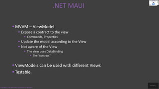 .NET MAUI
Code.Digest | .NET MAUI 2022 | Introduction to .NET MAUI
 MVVM – ViewModel
 Expose a contract to the view
 Commands, Properties
 Update the model according to the View
 Not aware of the View
 The view uses DataBinding
 The “contract”
 ViewModels can be used with different Views
 Testable
 