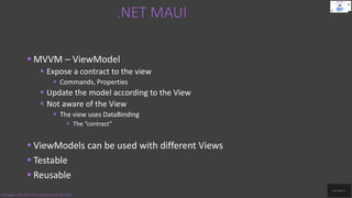 .NET MAUI
Code.Digest | .NET MAUI 2022 | Introduction to .NET MAUI
 MVVM – ViewModel
 Expose a contract to the view
 Commands, Properties
 Update the model according to the View
 Not aware of the View
 The view uses DataBinding
 The “contract”
 ViewModels can be used with different Views
 Testable
 Reusable
 