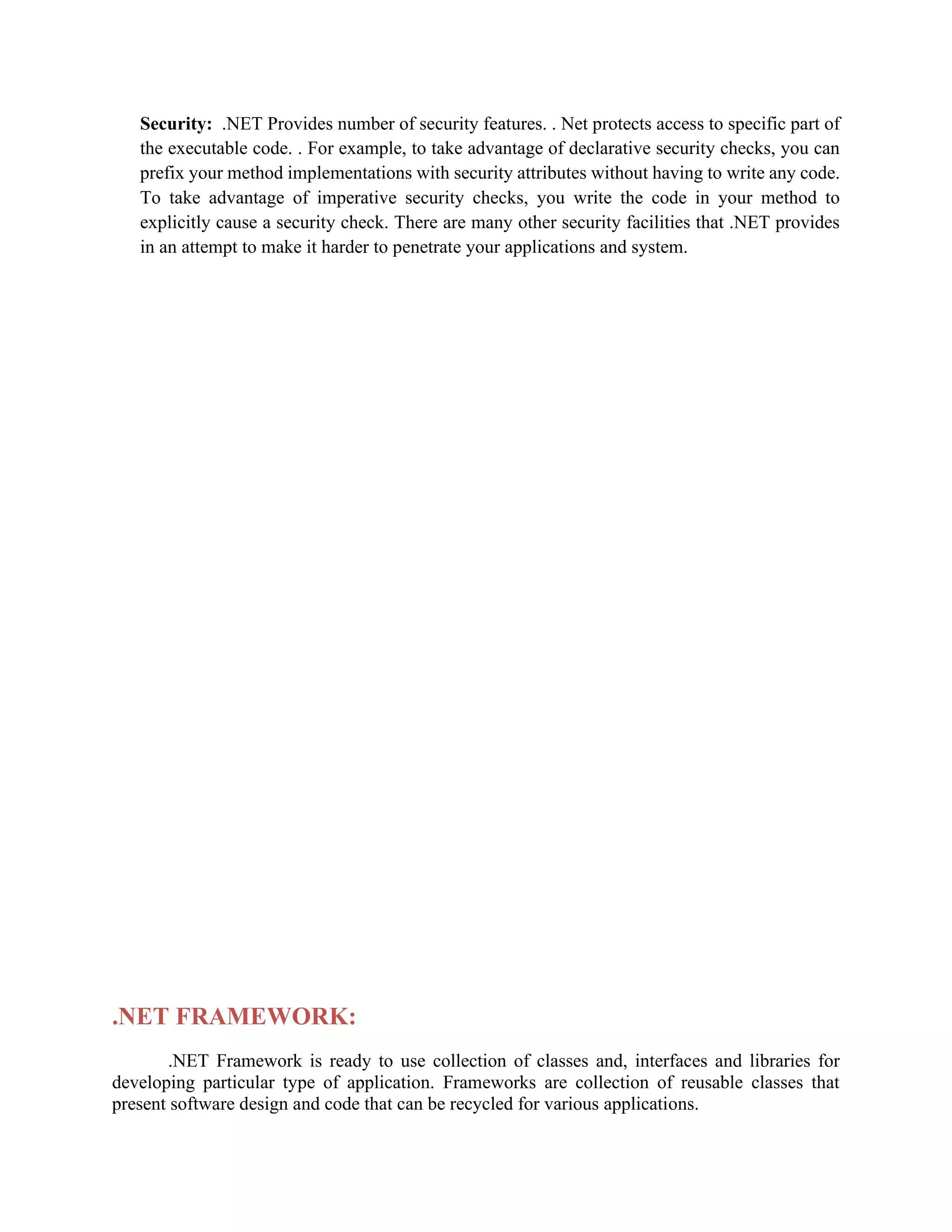 Security: .NET Provides number of security features. . Net protects access to specific part of
the executable code. . For example, to take advantage of declarative security checks, you can
prefix your method implementations with security attributes without having to write any code.
To take advantage of imperative security checks, you write the code in your method to
explicitly cause a security check. There are many other security facilities that .NET provides
in an attempt to make it harder to penetrate your applications and system.
.NET FRAMEWORK:
.NET Framework is ready to use collection of classes and, interfaces and libraries for
developing particular type of application. Frameworks are collection of reusable classes that
present software design and code that can be recycled for various applications.
 