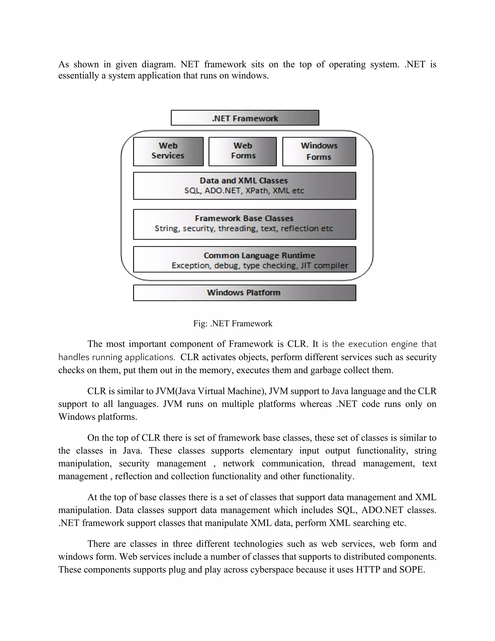 As shown in given diagram. NET framework sits on the top of operating system. .NET is
essentially a system application that runs on windows.
Fig: .NET Framework
The most important component of Framework is CLR. It is the execution engine that
handles running applications. CLR activates objects, perform different services such as security
checks on them, put them out in the memory, executes them and garbage collect them.
CLR is similar to JVM(Java Virtual Machine), JVM support to Java language and the CLR
support to all languages. JVM runs on multiple platforms whereas .NET code runs only on
Windows platforms.
On the top of CLR there is set of framework base classes, these set of classes is similar to
the classes in Java. These classes supports elementary input output functionality, string
manipulation, security management , network communication, thread management, text
management , reflection and collection functionality and other functionality.
At the top of base classes there is a set of classes that support data management and XML
manipulation. Data classes support data management which includes SQL, ADO.NET classes.
.NET framework support classes that manipulate XML data, perform XML searching etc.
There are classes in three different technologies such as web services, web form and
windows form. Web services include a number of classes that supports to distributed components.
These components supports plug and play across cyberspace because it uses HTTP and SOPE.
 