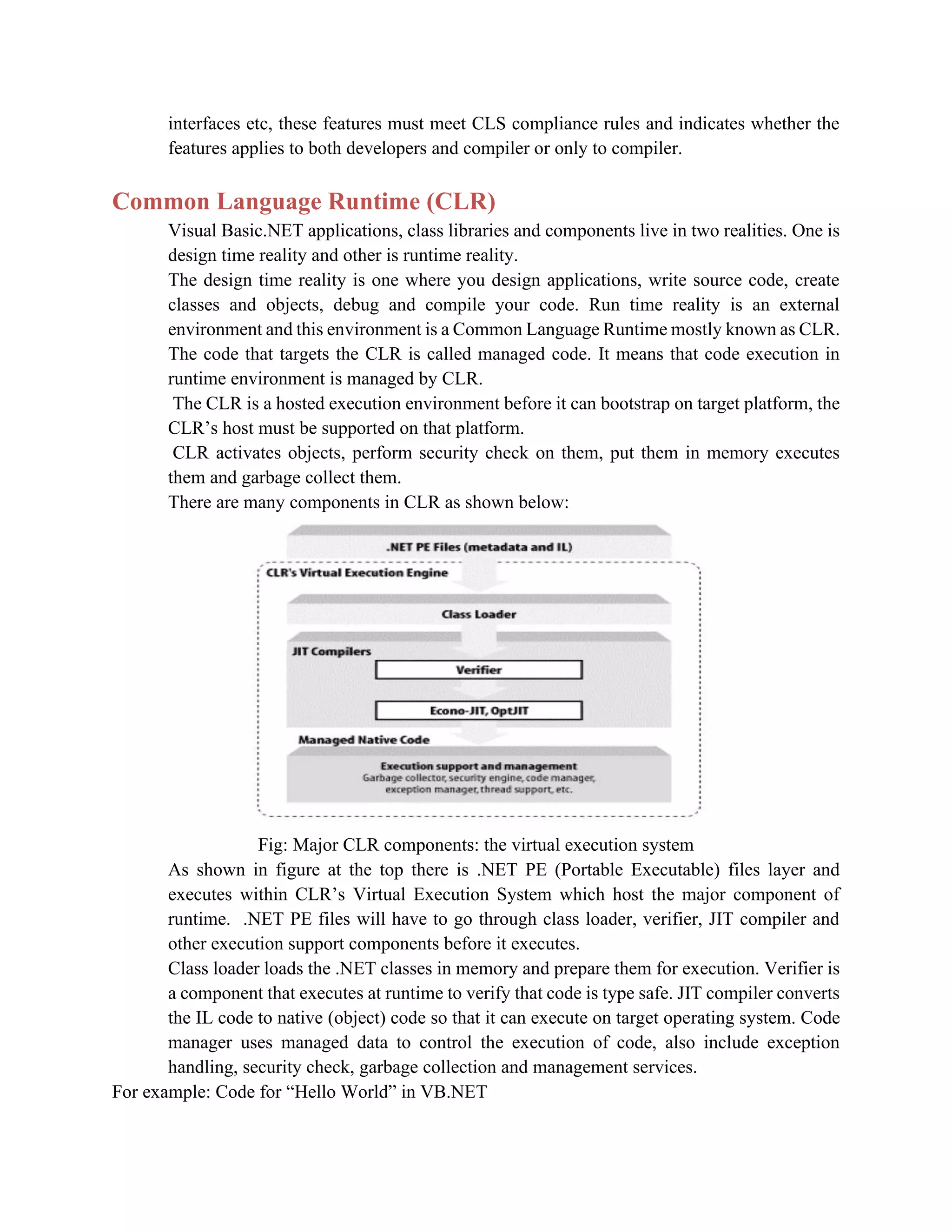 interfaces etc, these features must meet CLS compliance rules and indicates whether the
features applies to both developers and compiler or only to compiler.
Common Language Runtime (CLR)
Visual Basic.NET applications, class libraries and components live in two realities. One is
design time reality and other is runtime reality.
The design time reality is one where you design applications, write source code, create
classes and objects, debug and compile your code. Run time reality is an external
environment and this environment is a Common Language Runtime mostly known as CLR.
The code that targets the CLR is called managed code. It means that code execution in
runtime environment is managed by CLR.
The CLR is a hosted execution environment before it can bootstrap on target platform, the
CLR’s host must be supported on that platform.
CLR activates objects, perform security check on them, put them in memory executes
them and garbage collect them.
There are many components in CLR as shown below:
Fig: Major CLR components: the virtual execution system
As shown in figure at the top there is .NET PE (Portable Executable) files layer and
executes within CLR’s Virtual Execution System which host the major component of
runtime. .NET PE files will have to go through class loader, verifier, JIT compiler and
other execution support components before it executes.
Class loader loads the .NET classes in memory and prepare them for execution. Verifier is
a component that executes at runtime to verify that code is type safe. JIT compiler converts
the IL code to native (object) code so that it can execute on target operating system. Code
manager uses managed data to control the execution of code, also include exception
handling, security check, garbage collection and management services.
For example: Code for “Hello World” in VB.NET
 