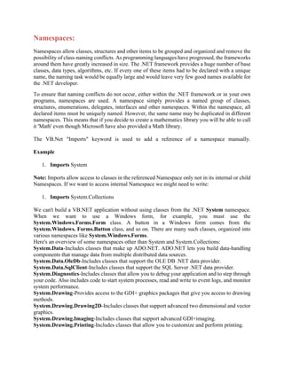 Namespaces:
Namespaces allow classes, structures and other items to be grouped and organized and remove the
possibility of class-naming conflicts. As programming languages have progressed, the frameworks
around them have greatly increased in size. The .NET framework provides a huge number of base
classes, data types, algorithms, etc. If every one of these items had to be declared with a unique
name, the naming task would be equally large and would leave very few good names available for
the .NET developer.
To ensure that naming conflicts do not occur, either within the .NET framework or in your own
programs, namespaces are used. A namespace simply provides a named group of classes,
structures, enumerations, delegates, interfaces and other namespaces. Within the namespace, all
declared items must be uniquely named. However, the same name may be duplicated in different
namespaces. This means that if you decide to create a mathematics library you will be able to call
it 'Math' even though Microsoft have also provided a Math library.
The VB.Net "Imports" keyword is used to add a reference of a namespace manually.
Example
1. Imports System
Note: Imports allow access to classes in the referenced Namespace only not in its internal or child
Namespaces. If we want to access internal Namespace we might need to write:
1. Imports System.Collections
We can't build a VB.NET application without using classes from the .NET System namespace.
When we want to use a Windows form, for example, you must use the
System.Windows.Forms.Form class. A button in a Windows form comes from the
System.Windows. Forms.Button class, and so on. There are many such classes, organized into
various namespaces like System.Windows.Forms.
Here's an overview of some namespaces other than System and System.Collections:
System.Data-Includes classes that make up ADO.NET. ADO.NET lets you build data-handling
components that manage data from multiple distributed data sources.
System.Data.OleDb-Includes classes that support the OLE DB .NET data provider.
System.Data.SqlClient-Includes classes that support the SQL Server .NET data provider.
System.Diagnostics-Includes classes that allow you to debug your application and to step through
your code. Also includes code to start system processes, read and write to event logs, and monitor
system performance.
System.Drawing-Provides access to the GDI+ graphics packages that give you access to drawing
methods.
System.Drawing.Drawing2D-Includes classes that support advanced two dimensional and vector
graphics.
System.Drawing.Imaging-Includes classes that support advanced GDI+imaging.
System.Drawing.Printing-Includes classes that allow you to customize and perform printing.
 