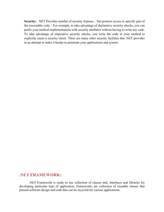Security: .NET Provides number of security features. . Net protects access to specific part of
the executable code. . For example, to take advantage of declarative security checks, you can
prefix your method implementations with security attributes without having to write any code.
To take advantage of imperative security checks, you write the code in your method to
explicitly cause a security check. There are many other security facilities that .NET provides
in an attempt to make it harder to penetrate your applications and system.
.NET FRAMEWORK:
.NET Framework is ready to use collection of classes and, interfaces and libraries for
developing particular type of application. Frameworks are collection of reusable classes that
present software design and code that can be recycled for various applications.
 