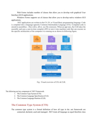 Web Forms includes number of classes that allow you to develop web graphical User
Interface (GUI) applications.
Windows Forms supports set of classes that allow you to develop native windows GUI
applications.
.NET applications are written in the C#, F#, or Visual Basic programming language. Code
is compiled into a language-agnostic Common Intermediate Language (CIL). Compiled code is
stored in assemblies—files with a .dll or .exe file extension. When an app runs, the CLR takes the
assembly and uses a just-in-time compiler (JIT) to turn it into machine code that can execute on
the specific architecture of the computer it is running on as shown in following figure.
Fig: .Visual overview of CIL & CLR.
The following are key component of .NET Framework:
1. The Common Type System (CTS)
2. The Common Language Specification (CLS)
3. The Common Language Runtime (CLR)
The Common Type System (CTS)
The common type system is a formal definition of how all type in the .net framework are
connected, declared, used and managed. .NET treats all language as equal therefore class
 