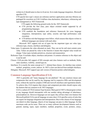 written in c# should same to class in vb.net etc. So to make language integration , Microsoft
specifies CTS.
CTS specify how type’s classes are reference and how applications and class libraries are
packaged for execution on CLR. It defines class declaration, inheritance, referencing and
type management as .NET Framework.
CTS supply the following ground works for the .NET framework:
● CTS provide the first class, pure object oriented model supported by all
programming languages.
● CTS establish the foundation and reference framework for cross language
integration, interoperation, type safety, security and high performance code
execution.
● CTS defines rule that languages must follow, which ensures that objects written in
different languages can interact with each other.
Microsoft .NET support rich set of types but the important types are value type,
reference type, classes, interfaces and delegates.
Value types: It represents the value allocated on stack. They can not be null must contain some
value. Values are passed by value to the function it means that original value would not
change. Value types includes primitives, structure and enumeration.
Reference Type: It includes object, interfaces and pointer. It contains reference to the object and
it can be null.
Classes: CLR provides full support of OO concepts and class features such as methods, fields,
static members, visibility , nested type etc.
Interfaces: It is exactly the same concept as C++ abstract base classes. An interface may contain
method , properties, events ,indexer. In .NET a class can derived from multiple interfaces.
Delegates: Microsoft .NET support type safe version of function pointer called delegates.
Common Language Specification (CLS)
.NET is generally call “many language for one platform”. We can construct classes and
components that can be used by any language and its respective IDEs and development
tools, without the need for complex COM and ActiveX interfaces and registration details.
To achieve this, CLS requires that classes and component providers should expose only
the features that are common to all .NET languages.
CLS is a subset of CTS (Common Type System). Main goal of .NET is that program written
in any language should interoperate with one another taking advantage of inheritance,
polymorphism etc. However languages are not equal, they all have their own features but
Microsoft publish CLS to put all language on same sheet. CLS specifies series of rules that
are require for language integration and interoperation. Due to this classes of one language
can inherit in other language, objects of one language can pass to other language. So that
maximum code can be reuse. There are so many software development features such as
general, naming, types, types members, method, properties, event, pointers, arrays,
 