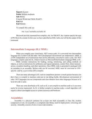 Imports System
Public Module modmain
Sub Main()
Console.WriteLine(“Hello World”)
End Sub
End Module
To compile this code use
vbc /t:exe /out:hello.exe hello.vb
Microsoft provide command line compiler, vbc, for VB.NET. the /t option specify the type
of PE file to be created. In this case we have specified an EXE, hello.exe will be the output of this
command.
Intermediate Language (IL)/ MSIL:
When you compile your visual basic .NET source code, it is converted into intermediate
language (IL) so that CLR and other .NET development environment can understand it. MSIL is
a CPU-independent set of instructions that can be efficiently converted to native code. All .NET
languages compile code into IL, which is known as Microsoft Intermediate Language MSIL or IL.
MSIL includes instructions for loading, storing, initializing, and calling methods on
objects, as well as instructions for arithmetic and logical operations, control flow, direct memory
access, exception handling, and other operations. Once MSIL code is generated it packaged with
its metadata in an assembly. Before code can be executed, MSIL must be converted to CPU-
specific code by a just in time (JIT) compiler.
There are many advantages of IL such as compilation process is much quicker because you
don’t have to compile to machine code just to run debug builds. Development environment of
other .NET languages can use components and class libraries from other languages because at IL
level all code is same.
There are some drawbacks of IL such as IL is not compile to machine code so it can more
easily be reverse engineered. As IL is further compile to machine code, a small algorithm will
require a direct unwrapped access to system resources and hardware.
Assemblies:
Assembly is a physical container for at least one built executable or class file, module
component or icon. An assembly is a compiled code library used for deployment, versioning and
security. Assembly consists of one or more code modules.
 