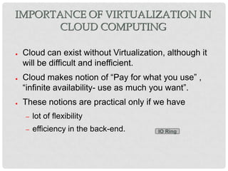 IMPORTANCE OF VIRTUALIZATION IN
       CLOUD COMPUTING

●   Cloud can exist without Virtualization, although it
    will be difficult and inefficient.
●   Cloud makes notion of “Pay for what you use” ,
    “infinite availability- use as much you want”.
●   These notions are practical only if we have
    –   lot of flexibility
    –   efficiency in the back-end.      IO Ring
 