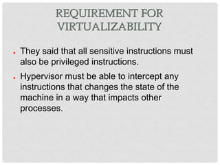 REQUIREMENT FOR
             VIRTUALIZABILITY

●   They said that all sensitive instructions must
    also be privileged instructions.
●   Hypervisor must be able to intercept any
    instructions that changes the state of the
    machine in a way that impacts other
    processes.
 