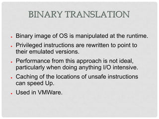 BINARY TRANSLATION

●   Binary image of OS is manipulated at the runtime.
●   Privileged instructions are rewritten to point to
    their emulated versions.
●   Performance from this approach is not ideal,
    particularly when doing anything I/O intensive.
●   Caching of the locations of unsafe instructions
    can speed Up.
●   Used in VMWare.
 