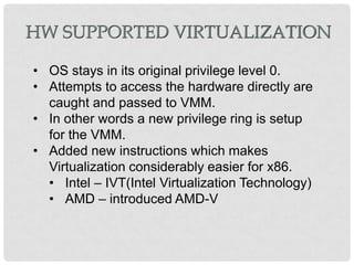 HW SUPPORTED VIRTUALIZATION

• OS stays in its original privilege level 0.
• Attempts to access the hardware directly are
  caught and passed to VMM.
• In other words a new privilege ring is setup
  for the VMM.
• Added new instructions which makes
  Virtualization considerably easier for x86.
  • Intel – IVT(Intel Virtualization Technology)
  • AMD – introduced AMD-V
 