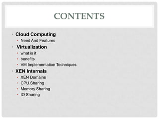 CONTENTS
• Cloud Computing
  • Need And Features
• Virtualization
  • what is it
  • benefits
  • VM Implementation Techniques
• XEN Internals
  •   XEN Domains
  •   CPU Sharing
  •   Memory Sharing
  •   IO Sharing
 