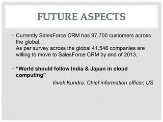 FUTURE ASPECTS
• Currently SalesForce CRM has 97,700 customers across
  the global.
  As per survey across the global 41,546 companies are
  willing to move to SalesForce CRM by end of 2013.

• “World should follow India & Japan in cloud
  computing”
               Vivek Kundra, Chief information officer, US
 