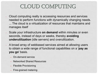CLOUD COMPUTING
•   Cloud computing really is accessing resources and services
    needed to perform functions with dynamically changing needs.
    ... The cloud is a virtualization of resources that maintains and
    manages itself
•   Scale your infrastructure on demand within minutes or even
    seconds, instead of days or weeks, thereby avoiding
    underutilization (idle servers) and overutilization.
•   A broad array of webbased services aimed at allowing users
    to obtain a wide range of functional capabilities on a 'pay as
    you go' basis.
     –   On-demand service
     –   Networked Shared Resources
     –   Flexible Provisioning
     –   Fine-grained metering
 