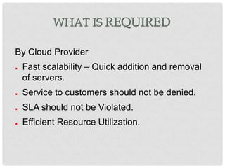 WHAT IS REQUIRED

By Cloud Provider
●   Fast scalability – Quick addition and removal
    of servers.
●   Service to customers should not be denied.
●   SLA should not be Violated.
●   Efficient Resource Utilization.
 