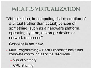 WHAT IS VIRTUALIZATION
“Virtualization, in computing, is the creation of
  a virtual (rather than actual) version of
  something, such as a hardware platform,
  operating system, a storage device or
  network resources”
    Concept is not new.
●   Multi Programming – Each Process thinks it has
    complete control on all of the resources.
    –   Virtual Memory
    –   CPU Sharing
 