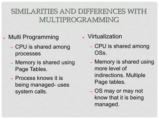 SIMILARITIES AND DIFFERENCES WITH
           MULTIPROGRAMMING

●   Multi Programming            ●   Virtualization
    –   CPU is shared among          –   CPU is shared among
        processes                        OSs.
    –   Memory is shared using       –   Memory is shared using
        Page Tables.                     more level of
                                         indirections. Multiple
    –   Process knows it is
                                         Page tables.
        being managed- uses
        system calls.                –   OS may or may not
                                         know that it is being
                                         managed.
 