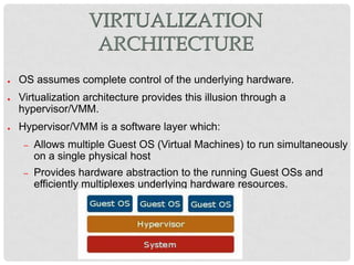 VIRTUALIZATION
                     ARCHITECTURE
●   OS assumes complete control of the underlying hardware.
●   Virtualization architecture provides this illusion through a
    hypervisor/VMM.
●   Hypervisor/VMM is a software layer which:
     –   Allows multiple Guest OS (Virtual Machines) to run simultaneously
         on a single physical host
     –   Provides hardware abstraction to the running Guest OSs and
         efficiently multiplexes underlying hardware resources.
 