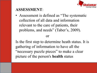 ASSESSMENT:
• Assessment is defined as “The systematic
collection of all data and information
relevant to the care of patients, their
problems, and needs” (Taber’s, 2009).
or
Is the first step to determine heath status. It is
gathering of information to have all the
“necessary puzzle pieces” to make a clear
picture of the person's health status
 