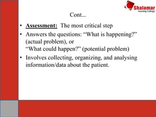 Cont...
• Assessment: The most critical step
• Answers the questions: “What is happening?”
(actual problem), or
“What could happen?” (potential problem)
• Involves collecting, organizing, and analysing
information/data about the patient.
 