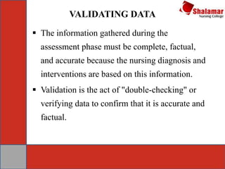 VALIDATING DATA
 The information gathered during the
assessment phase must be complete, factual,
and accurate because the nursing diagnosis and
interventions are based on this information.
 Validation is the act of "double-checking" or
verifying data to confirm that it is accurate and
factual.
 