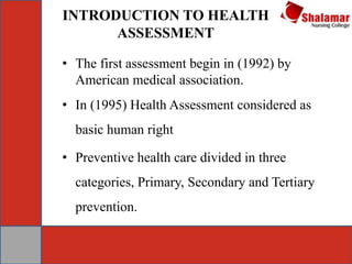INTRODUCTION TO HEALTH
ASSESSMENT
• The first assessment begin in (1992) by
American medical association.
• In (1995) Health Assessment considered as
basic human right
• Preventive health care divided in three
categories, Primary, Secondary and Tertiary
prevention.
 